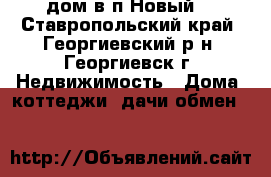 дом в п.Новый. - Ставропольский край, Георгиевский р-н, Георгиевск г. Недвижимость » Дома, коттеджи, дачи обмен   